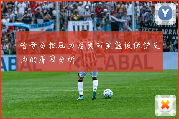 哈登分担压力后莫布里篮板保护乏力的原因分析