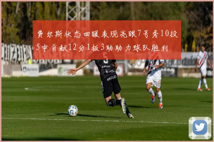费尔斯状态回暖表现亮眼7号秀10投5中贡献12分1板3助助力球队胜利