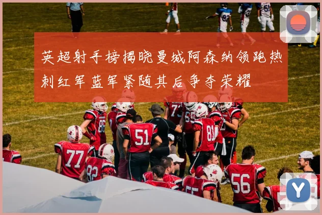 英超射手榜揭晓曼城阿森纳领跑热刺红军蓝军紧随其后争夺荣耀