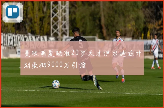 曼联明夏瞄准20岁天才伊尔迪兹计划豪掷9000万引援