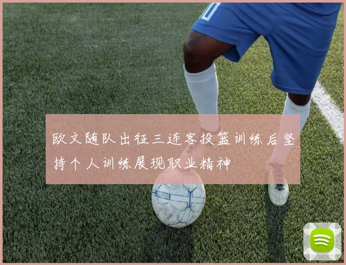 欧文随队出征三连客投篮训练后坚持个人训练展现职业精神