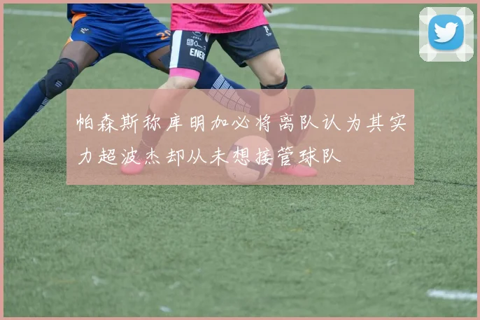 帕森斯称库明加必将离队认为其实力超波杰却从未想接管球队