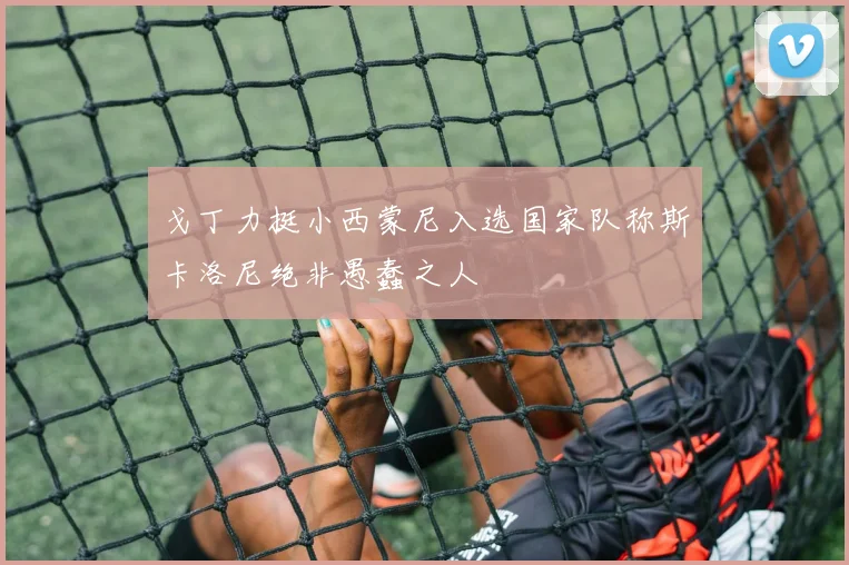 戈丁力挺小西蒙尼入选国家队称斯卡洛尼绝非愚蠢之人