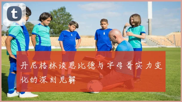 丹尼格林谈恩比德与字母哥实力变化的深刻见解
