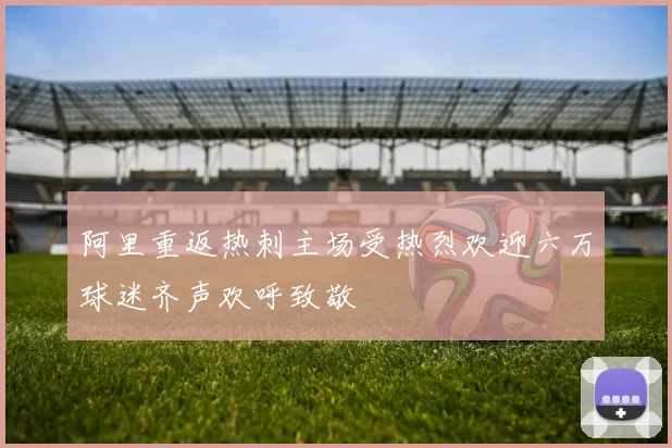 阿里重返热刺主场受热烈欢迎六万球迷齐声欢呼致敬
