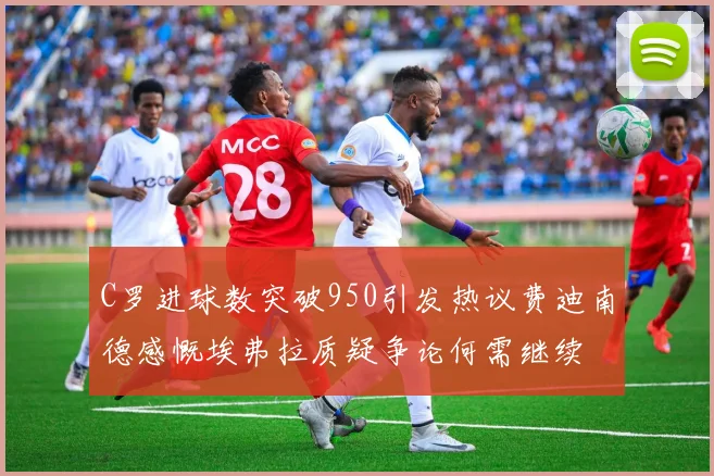 C罗进球数突破950引发热议费迪南德感慨埃弗拉质疑争论何需继续