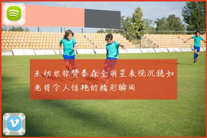 米切尔称赞泰森全明星表现沉稳如老将令人惊艳的精彩瞬间