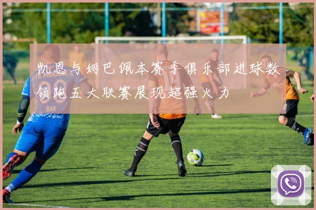 凯恩与姆巴佩本赛季俱乐部进球数领跑五大联赛展现超强火力