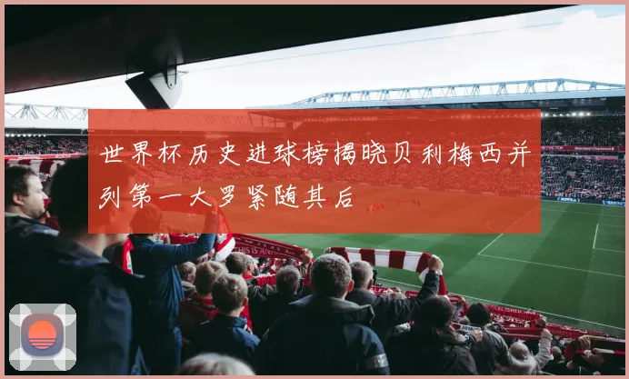 世界杯历史进球榜揭晓贝利梅西并列第一大罗紧随其后