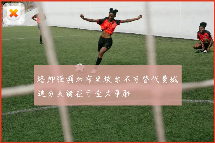 塔帅强调加布里埃尔不可替代曼城追分关键在于全力争胜