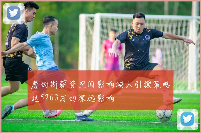 詹姆斯薪资空间影响湖人引援策略达5263万的深远影响