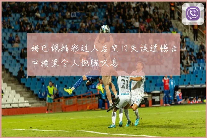 姆巴佩精彩过人后空门失误遗憾击中横梁令人扼腕叹息