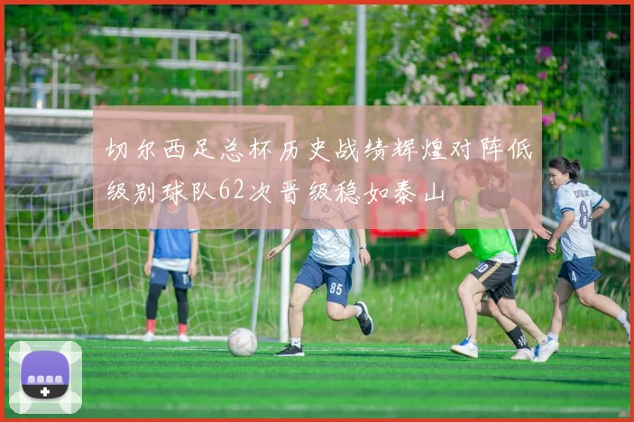 切尔西足总杯历史战绩辉煌对阵低级别球队62次晋级稳如泰山