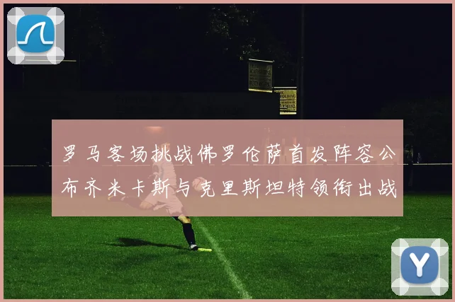 罗马客场挑战佛罗伦萨首发阵容公布齐米卡斯与克里斯坦特领衔出战
