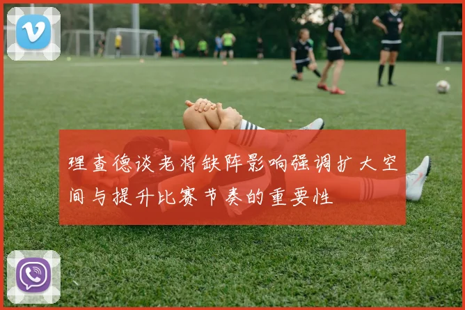 理查德谈老将缺阵影响强调扩大空间与提升比赛节奏的重要性