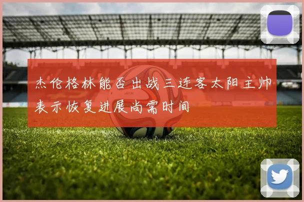 杰伦格林能否出战三连客太阳主帅表示恢复进展尚需时间